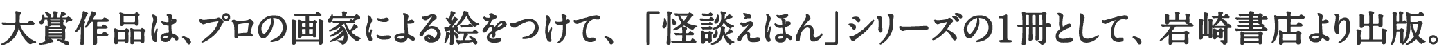 大賞作品は、プロの画家による絵をつけて、「怪談えほん」シリーズの1冊として、岩崎書店より出版。