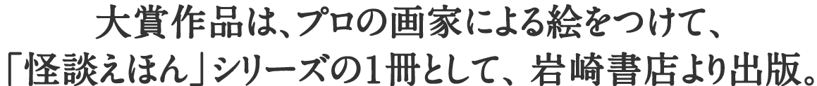 大賞作品は、プロの画家による絵をつけて、「怪談えほん」シリーズの1冊として、岩崎書店より出版。